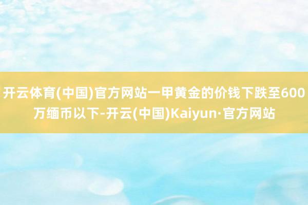 开云体育(中国)官方网站一甲黄金的价钱下跌至600万缅币以下-开云(中国)Kaiyun·官方网站