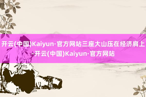开云(中国)Kaiyun·官方网站三座大山压在经济肩上-开云(中国)Kaiyun·官方网站