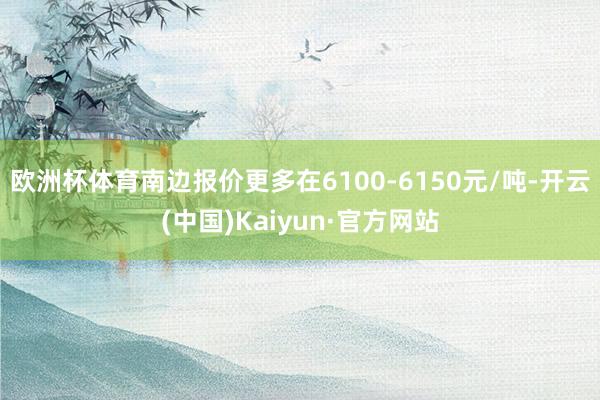 欧洲杯体育南边报价更多在6100-6150元/吨-开云(中国)Kaiyun·官方网站