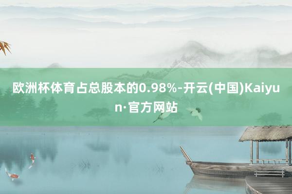 欧洲杯体育占总股本的0.98%-开云(中国)Kaiyun·官方网站