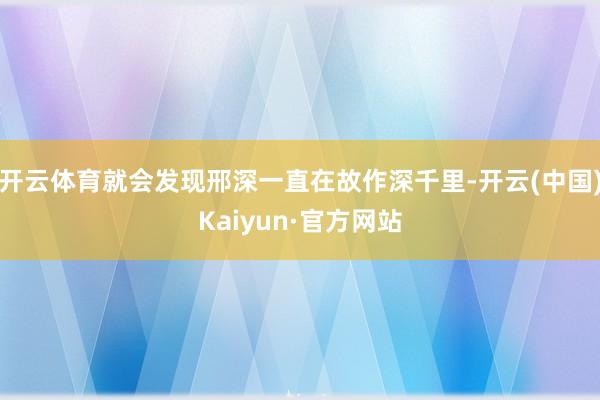 开云体育就会发现邢深一直在故作深千里-开云(中国)Kaiyun·官方网站