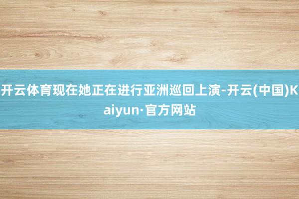 开云体育现在她正在进行亚洲巡回上演-开云(中国)Kaiyun·官方网站