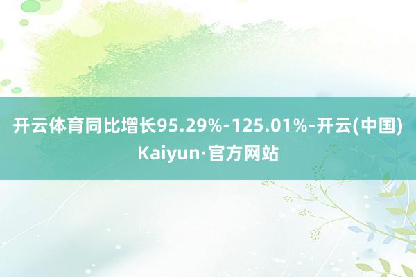 开云体育同比增长95.29%-125.01%-开云(中国)Kaiyun·官方网站