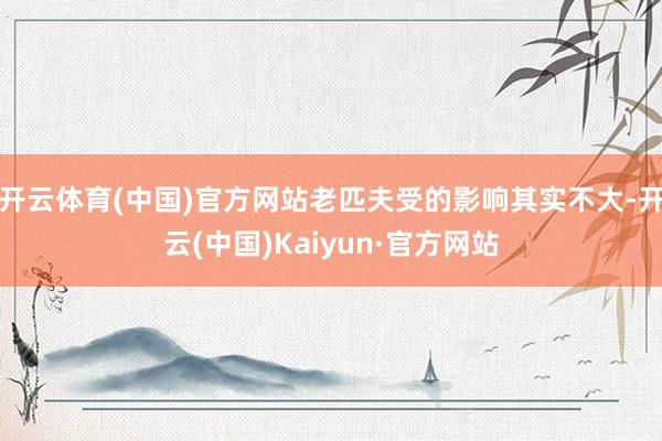 开云体育(中国)官方网站老匹夫受的影响其实不大-开云(中国)Kaiyun·官方网站