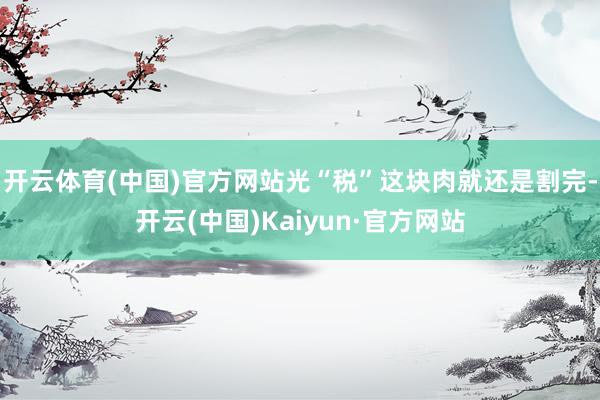 开云体育(中国)官方网站光“税”这块肉就还是割完-开云(中国)Kaiyun·官方网站