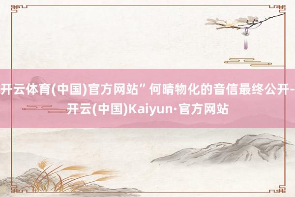 开云体育(中国)官方网站”何晴物化的音信最终公开-开云(中国)Kaiyun·官方网站