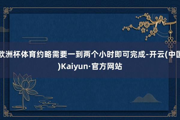 欧洲杯体育约略需要一到两个小时即可完成-开云(中国)Kaiyun·官方网站