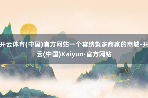 开云体育(中国)官方网站一个容纳繁多商家的商城-开云(中国)Kaiyun·官方网站
