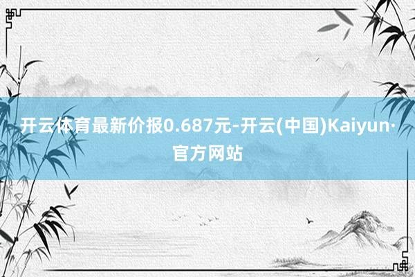 开云体育最新价报0.687元-开云(中国)Kaiyun·官方网站