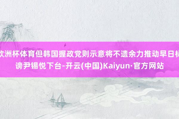 欧洲杯体育但韩国握政党则示意将不遗余力推动早日标谤尹锡悦下台-开云(中国)Kaiyun·官方网站