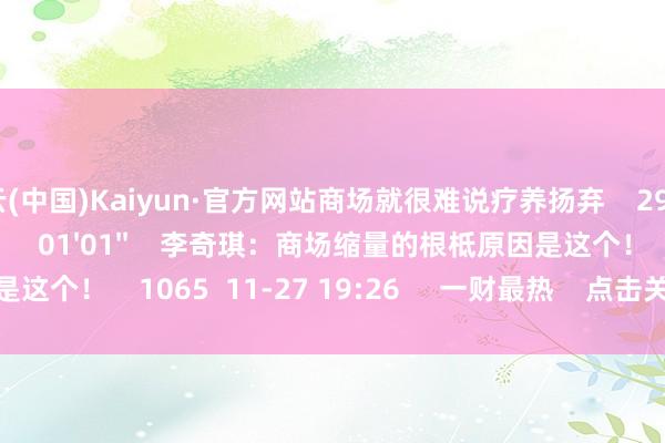 开云(中国)Kaiyun·官方网站商场就很难说疗养扬弃    2973  11-27 19:26     01'01''    李奇琪：商场缩量的根柢原因是这个！    1065  11-27 19:26     一财最热    点击关闭-开云(中国)Kaiyun·官方网站