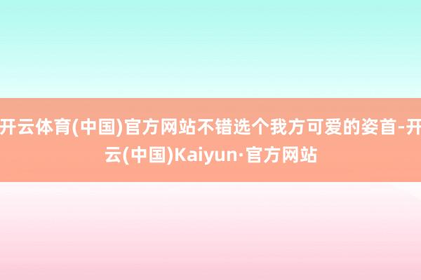 开云体育(中国)官方网站不错选个我方可爱的姿首-开云(中国)Kaiyun·官方网站