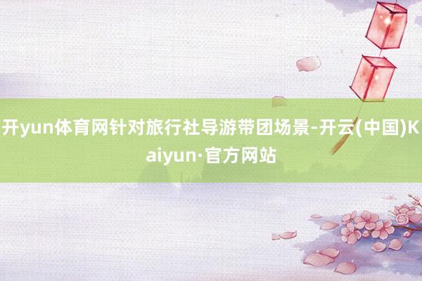 开yun体育网针对旅行社导游带团场景-开云(中国)Kaiyun·官方网站