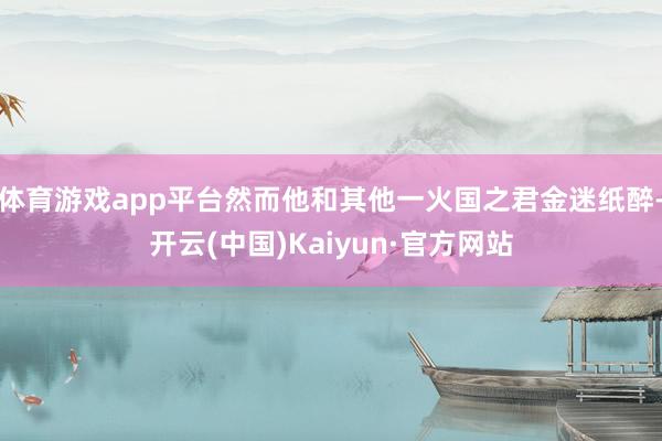体育游戏app平台然而他和其他一火国之君金迷纸醉-开云(中国)Kaiyun·官方网站