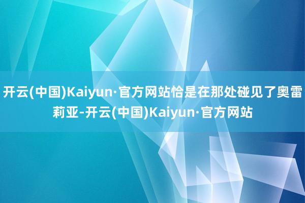 开云(中国)Kaiyun·官方网站恰是在那处碰见了奥雷莉亚-开云(中国)Kaiyun·官方网站