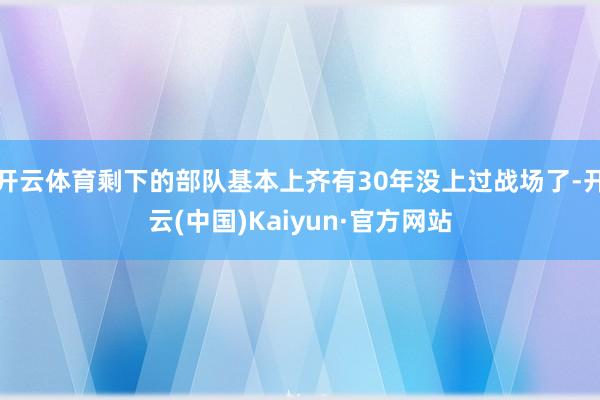 开云体育剩下的部队基本上齐有30年没上过战场了-开云(中国)Kaiyun·官方网站