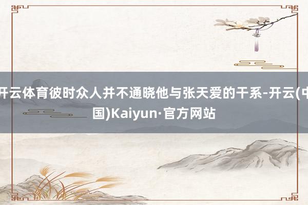 开云体育彼时众人并不通晓他与张天爱的干系-开云(中国)Kaiyun·官方网站