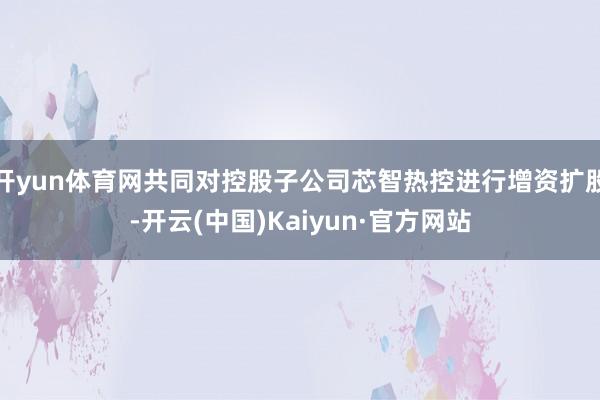 开yun体育网共同对控股子公司芯智热控进行增资扩股-开云(中国)Kaiyun·官方网站