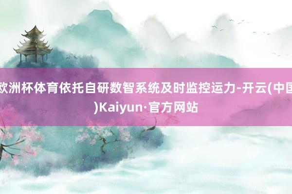 欧洲杯体育依托自研数智系统及时监控运力-开云(中国)Kaiyun·官方网站