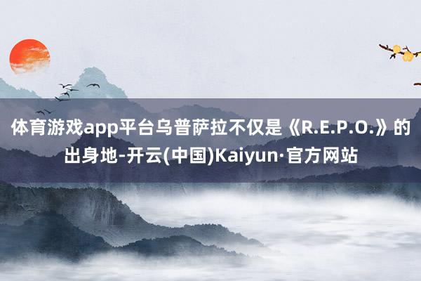 体育游戏app平台乌普萨拉不仅是《R.E.P.O.》的出身地-开云(中国)Kaiyun·官方网站