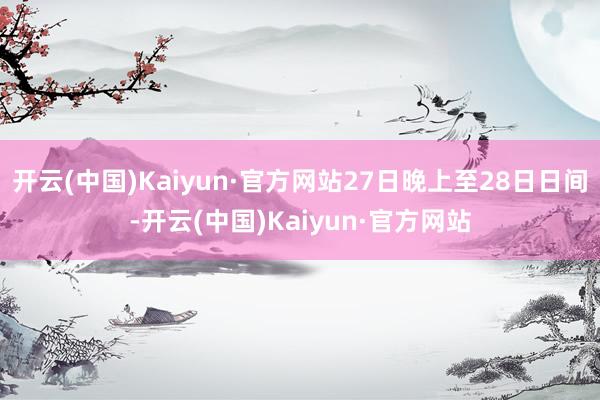 开云(中国)Kaiyun·官方网站27日晚上至28日日间-开云(中国)Kaiyun·官方网站