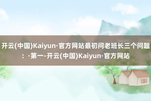 开云(中国)Kaiyun·官方网站最初问老班长三个问题:·第一-开云(中国)Kaiyun·官方网站