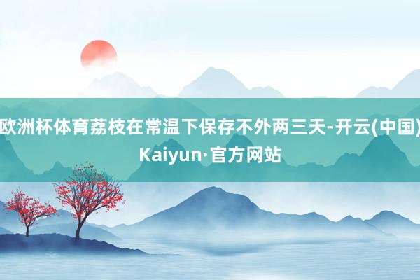 欧洲杯体育荔枝在常温下保存不外两三天-开云(中国)Kaiyun·官方网站