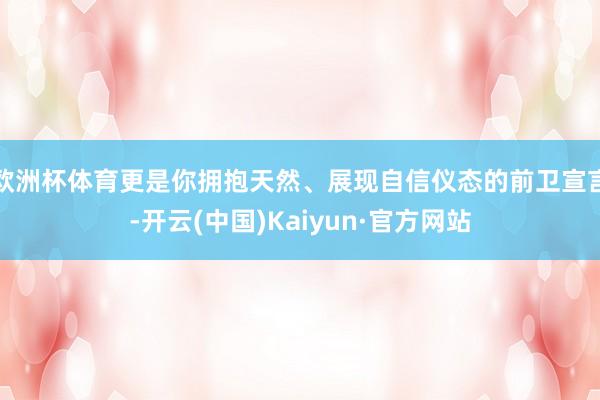 欧洲杯体育更是你拥抱天然、展现自信仪态的前卫宣言-开云(中国)Kaiyun·官方网站