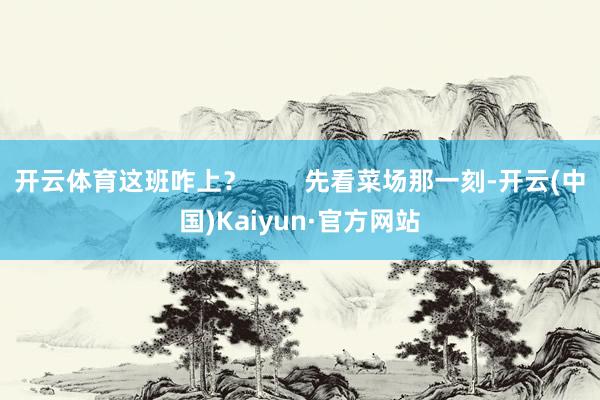 开云体育这班咋上? 先看菜场那一刻-开云(中国)Kaiyun·官方网站
