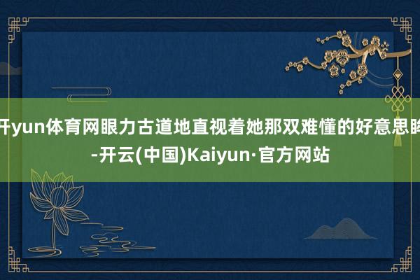 开yun体育网眼力古道地直视着她那双难懂的好意思眸-开云(中国)Kaiyun·官方网站