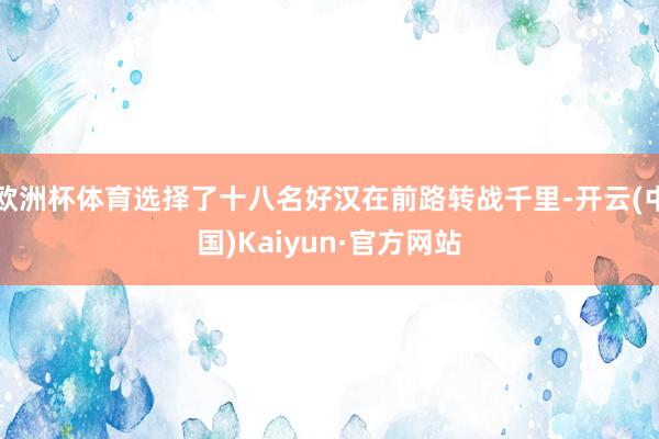 欧洲杯体育选择了十八名好汉在前路转战千里-开云(中国)Kaiyun·官方网站