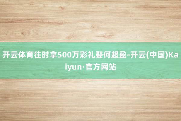 开云体育往时拿500万彩礼娶何超盈-开云(中国)Kaiyun·官方网站
