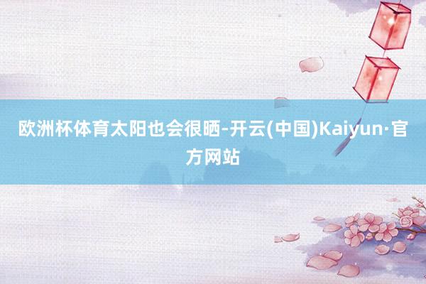 欧洲杯体育太阳也会很晒-开云(中国)Kaiyun·官方网站