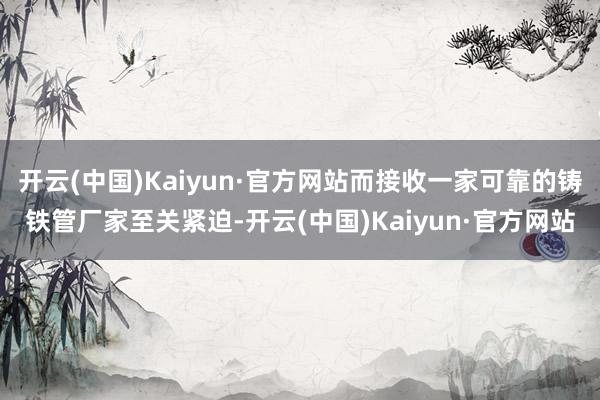 开云(中国)Kaiyun·官方网站而接收一家可靠的铸铁管厂家至关紧迫-开云(中国)Kaiyun·官方网站