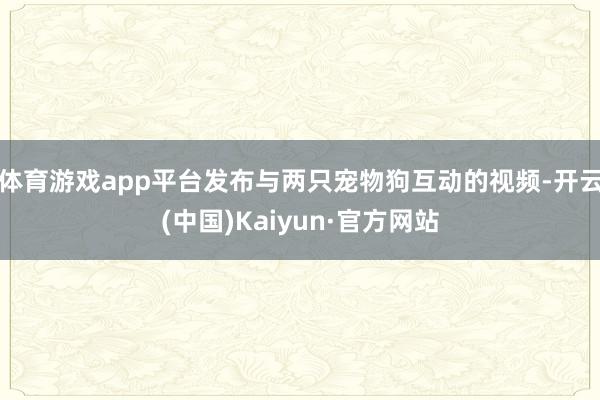 体育游戏app平台发布与两只宠物狗互动的视频-开云(中国)Kaiyun·官方网站