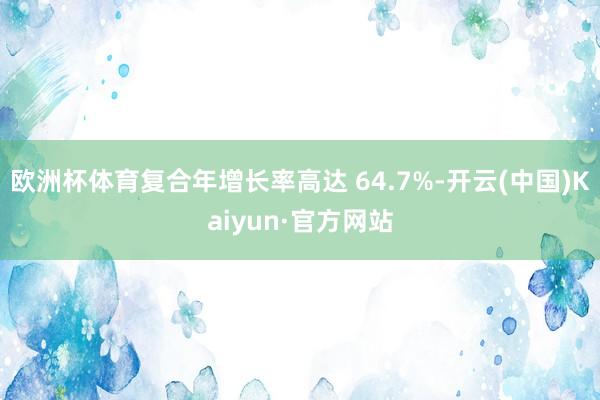 欧洲杯体育复合年增长率高达 64.7%-开云(中国)Kaiyun·官方网站