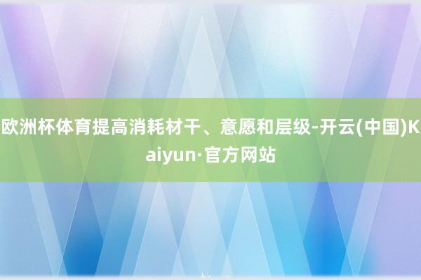 欧洲杯体育提高消耗材干、意愿和层级-开云(中国)Kaiyun·官方网站