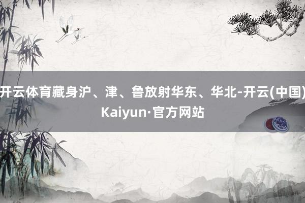 开云体育藏身沪、津、鲁放射华东、华北-开云(中国)Kaiyun·官方网站