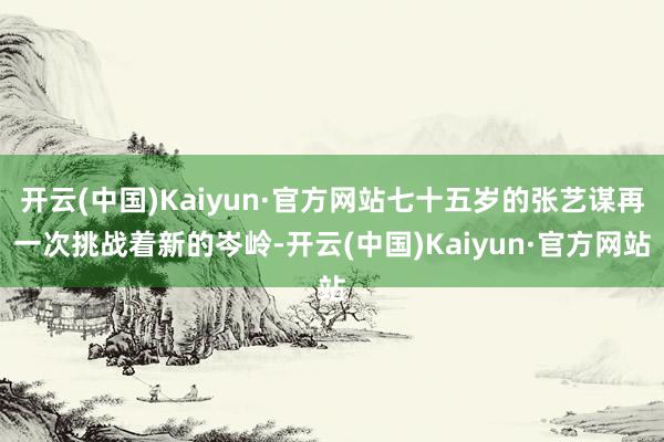 开云(中国)Kaiyun·官方网站七十五岁的张艺谋再一次挑战着新的岑岭-开云(中国)Kaiyun·官方网站