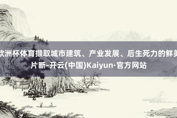 欧洲杯体育撷取城市建筑、产业发展、后生死力的鲜美片断-开云(中国)Kaiyun·官方网站