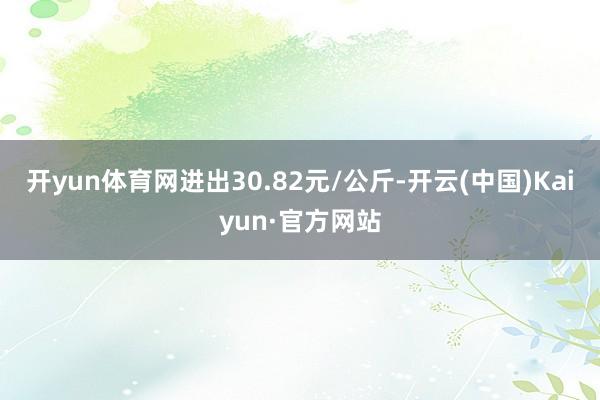 开yun体育网进出30.82元/公斤-开云(中国)Kaiyun·官方网站