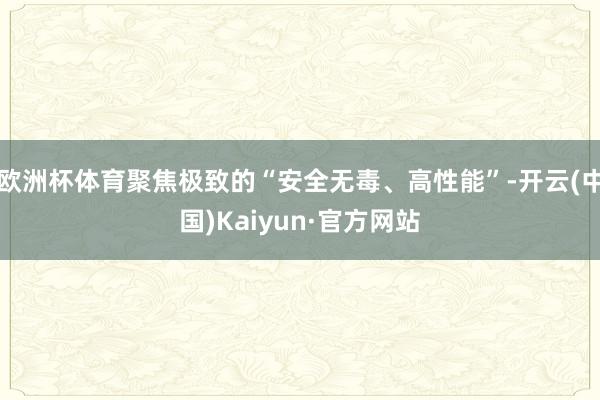 欧洲杯体育聚焦极致的“安全无毒、高性能”-开云(中国)Kaiyun·官方网站
