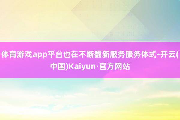 体育游戏app平台也在不断翻新服务服务体式-开云(中国)Kaiyun·官方网站