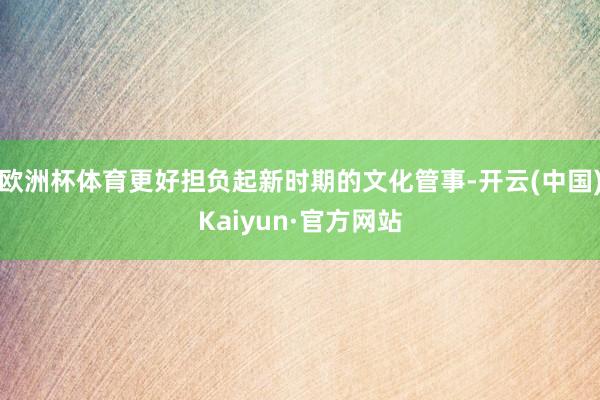 欧洲杯体育更好担负起新时期的文化管事-开云(中国)Kaiyun·官方网站