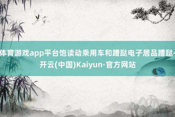 体育游戏app平台饱读动乘用车和蹧跶电子居品蹧跶-开云(中国)Kaiyun·官方网站