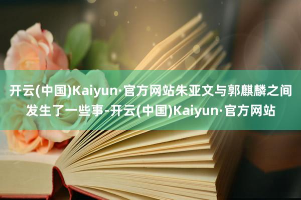 开云(中国)Kaiyun·官方网站朱亚文与郭麒麟之间发生了一些事-开云(中国)Kaiyun·官方网站