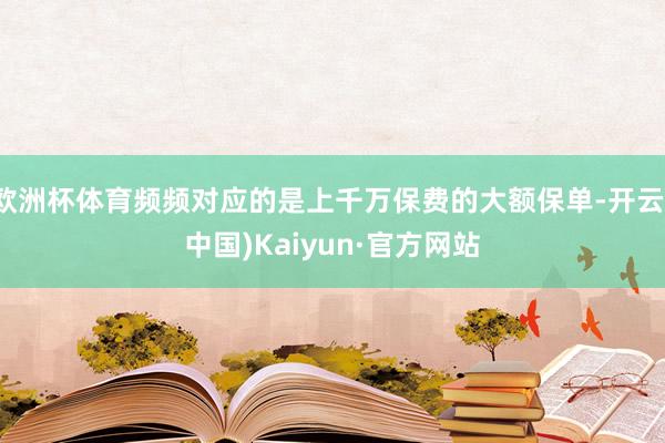 欧洲杯体育频频对应的是上千万保费的大额保单-开云(中国)Kaiyun·官方网站