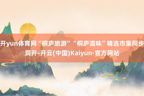 开yun体育网“桐庐旅游”“桐庐滋味”精选市集同步洞开-开云(中国)Kaiyun·官方网站