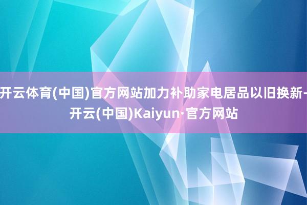 开云体育(中国)官方网站加力补助家电居品以旧换新-开云(中国)Kaiyun·官方网站