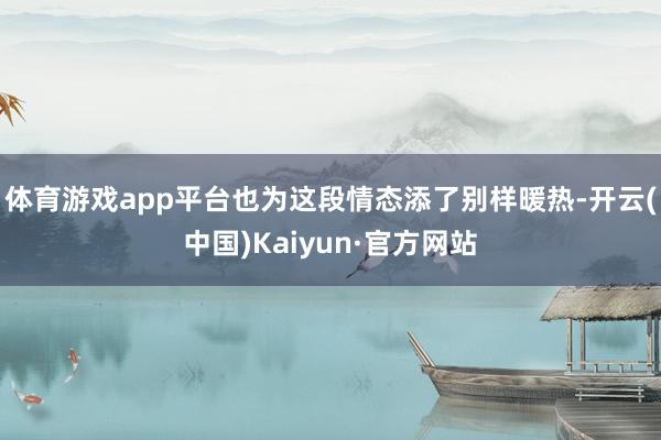 体育游戏app平台也为这段情态添了别样暖热-开云(中国)Kaiyun·官方网站